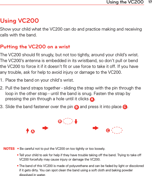 17Using the VC200Using VC200Show your child what the VC200 can do and practice making and receiving calls with the band.Putting the VC200 on a wristThe VC200 should ﬁt snugly, but not too tightly, around your child’s wrist. The VC200’s antenna is embedded in its wristband, so don’t pull or bend the VC200 to force it if it doesn’t ﬁt or use force to take it off. If you have any trouble, ask for help to avoid injury or damage to the VC200.1.  Place the band on your child&apos;s wrist.2.  Pull the band straps together - sliding the strap with the pin through the loop in the other strap - until the band is snug. Fasten the strap by pressing the pin through a hole until it clicks  A.3.  Slide the band fastener over the pin  B and press it into place  C.ABC NOTES • Be careful not to put the VC200 on too tightly or too loosely.   •  Tell your child to ask for help if they have trouble taking off the band. Trying to take off VC200 forcefully may cause injury or damage the VC200.   •  The band of this VC200 is made of polyurethane and can be faded by light or discolored if it gets dirty. You can spot clean the band using a soft cloth and baking powder dissolved in water.