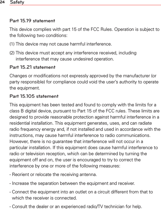 24 SafetyPart 15.19 statementThis device complies with part 15 of the FCC Rules. Operation is subject to the following two conditions:(1) This device may not cause harmful interference.(2)  This device must accept any interference received, including interference that may cause undesired operation.Part 15.21 statementChanges or modiﬁcations not expressly approved by the manufacturer (or party responsible) for compliance could void the user’s authority to operate the equipment.Part 15.105 statementThis equipment has been tested and found to comply with the limits for a class B digital device, pursuant to Part 15 of the FCC rules. These limits are designed to provide reasonable protection against harmful interference in a residential installation. This equipment generates, uses, and can radiate radio frequency energy and, if not installed and used in accordance with the instructions, may cause harmful interference to radio communications. However, there is no guarantee that interference will not occur in a particular installation. If this equipment does cause harmful interference to radio or television reception, which can be determined by turning the equipment off and on, the user is encouraged to try to correct the interference by one or more of the following measures:- Reorient or relocate the receiving antenna.- Increase the separation between the equipment and receiver.-  Connect the equipment into an outlet on a circuit different from that to which the receiver is connected.- Consult the dealer or an experienced radio/TV technician for help.