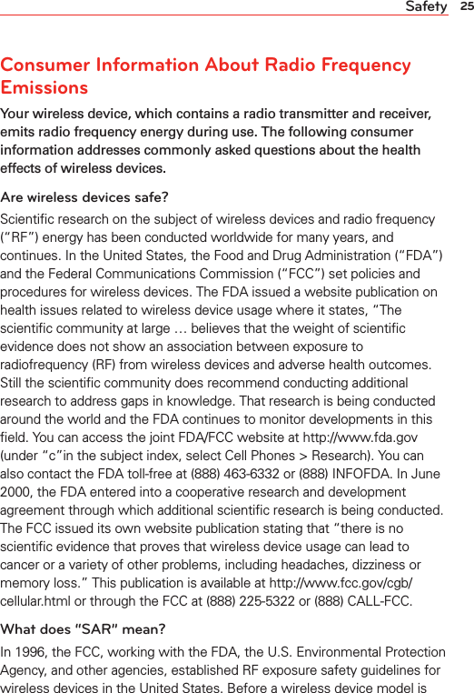 25SafetyConsumer Information About Radio Frequency EmissionsYour wireless device, which contains a radio transmitter and receiver, emits radio frequency energy during use. The following consumer information addresses commonly asked questions about the health effects of wireless devices.Are wireless devices safe?Scientiﬁc research on the subject of wireless devices and radio frequency (“RF”) energy has been conducted worldwide for many years, and continues. In the United States, the Food and Drug Administration (“FDA”) and the Federal Communications Commission (“FCC”) set policies and procedures for wireless devices. The FDA issued a website publication on health issues related to wireless device usage where it states, “The scientiﬁc community at large … believes that the weight of scientiﬁc evidence does not show an association between exposure to radiofrequency (RF) from wireless devices and adverse health outcomes. Still the scientiﬁc community does recommend conducting additional research to address gaps in knowledge. That research is being conducted around the world and the FDA continues to monitor developments in this ﬁeld. You can access the joint FDA/FCC website at http://www.fda.gov (under “c”in the subject index, select Cell Phones &gt; Research). You can also contact the FDA toll-free at (888) 463-6332 or (888) INFOFDA. In June 2000, the FDA entered into a cooperative research and development agreement through which additional scientiﬁc research is being conducted. The FCC issued its own website publication stating that “there is no scientiﬁc evidence that proves that wireless device usage can lead to cancer or a variety of other problems, including headaches, dizziness or memory loss.” This publication is available at http://www.fcc.gov/cgb/ cellular.html or through the FCC at (888) 225-5322 or (888) CALL-FCC. What does “SAR” mean?In 1996, the FCC, working with the FDA, the U.S. Environmental Protection Agency, and other agencies, established RF exposure safety guidelines for wireless devices in the United States. Before a wireless device model is 