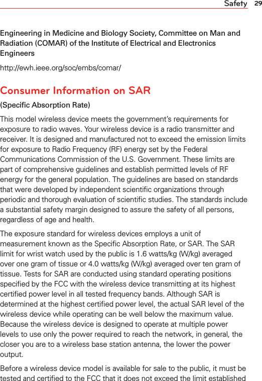 29SafetyEngineering in Medicine and Biology Society, Committee on Man and Radiation (COMAR) of the Institute of Electrical and Electronics Engineershttp://ewh.ieee.org/soc/embs/comar/Consumer Information on SAR (Speciﬁc Absorption Rate)This model wireless device meets the government’s requirements for exposure to radio waves. Your wireless device is a radio transmitter and receiver. It is designed and manufactured not to exceed the emission limits for exposure to Radio Frequency (RF) energy set by the Federal Communications Commission of the U.S. Government. These limits are part of comprehensive guidelines and establish permitted levels of RF energy for the general population. The guidelines are based on standards that were developed by independent scientiﬁc organizations through periodic and thorough evaluation of scientiﬁc studies. The standards include a substantial safety margin designed to assure the safety of all persons, regardless of age and health.The exposure standard for wireless devices employs a unit of measurement known as the Speciﬁc Absorption Rate, or SAR. The SAR limit for wrist watch used by the public is 1.6 watts/kg (W/kg) averaged over one gram of tissue or 4.0 watts/kg (W/kg) averaged over ten gram of tissue. Tests for SAR are conducted using standard operating positions speciﬁed by the FCC with the wireless device transmitting at its highest certiﬁed power level in all tested frequency bands. Although SAR is determined at the highest certiﬁed power level, the actual SAR level of the wireless device while operating can be well below the maximum value. Because the wireless device is designed to operate at multiple power levels to use only the power required to reach the network, in general, the closer you are to a wireless base station antenna, the lower the power output.Before a wireless device model is available for sale to the public, it must be tested and certiﬁed to the FCC that it does not exceed the limit established 