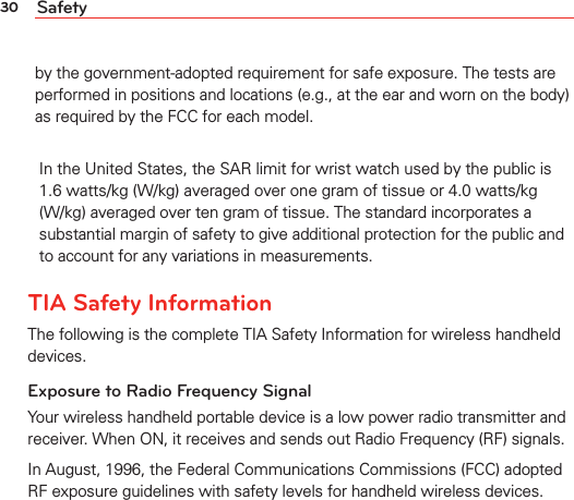 30 Safetyby the government-adopted requirement for safe exposure. The tests are performed in positions and locations (e.g., at the ear and worn on the body) as required by the FCC for each model. In the United States, the SAR limit for wrist watch used by the public is 1.6 watts/kg (W/kg) averaged over one gram of tissue or 4.0 watts/kg (W/kg) averaged over ten gram of tissue. The standard incorporates a substantial margin of safety to give additional protection for the public andto account for any variations in measurements.TIA Safety InformationThe following is the complete TIA Safety Information for wireless handheld devices.Exposure to Radio Frequency SignalYour wireless handheld portable device is a low power radio transmitter and receiver. When ON, it receives and sends out Radio Frequency (RF) signals.In August, 1996, the Federal Communications Commissions (FCC) adopted RF exposure guidelines with safety levels for handheld wireless devices. 