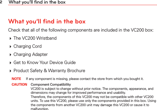 2What you’ll find in the boxWhat you’ll find in the boxCheck that all of the following components are included in the VC200 box: # The VC200 Wristband# Charging Cord# Charging Adapter# Get to Know Your Device Guide# Product Safety &amp; Warranty Brochure NOTE If any component is missing, please contact the store from which you bought it. CAUTION Component Compatibility    VC200 is subject to change without prior notice. The components, appearance, and dimensions may change for improved performance and usability. Therefore, the components of this VC200 may not be compatible with other VC200 units. To use this VC200, please use only the components provided in this box. Using the components from another VC200 unit may damage this VC200 or cause it to malfunction. 