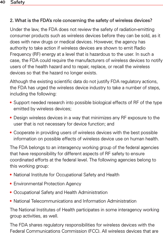 40 Safety2. What is the FDA’s role concerning the safety of wireless devices?Under the law, the FDA does not review the safety of radiation-emitting consumer products such as wireless devices before they can be sold, as it does with new drugs or medical devices. However, the agency has authority to take action if wireless devices are shown to emit Radio Frequency (RF) energy at a level that is hazardous to the user. In such a case, the FDA could require the manufacturers of wireless devices to notify users of the health hazard and to repair, replace, or recall the wireless devices so that the hazard no longer exists.Although the existing scientiﬁc data do not justify FDA regulatory actions, the FDA has urged the wireless device industry to take a number of steps, including the following:• Support needed research into possible biological effects of RF of the type emitted by wireless devices;• Design wireless devices in a way that minimizes any RF exposure to the user that is not necessary for device function; and• Cooperate in providing users of wireless devices with the best possible information on possible effects of wireless device use on human health.The FDA belongs to an interagency working group of the federal agencies that have responsibility for different aspects of RF safety to ensure coordinated efforts at the federal level. The following agencies belong to this working group:• National Institute for Occupational Safety and Health• Environmental Protection Agency• Occupational Safety and Health Administration• National Telecommunications and Information AdministrationThe National Institutes of Health participates in some interagency working group activities, as well.The FDA shares regulatory responsibilities for wireless devices with the Federal Communications Commission (FCC). All wireless devices that are 