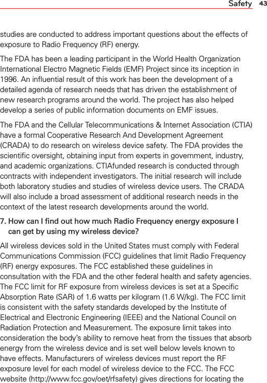 43Safetystudies are conducted to address important questions about the effects of exposure to Radio Frequency (RF) energy.The FDA has been a leading participant in the World Health Organization International Electro Magnetic Fields (EMF) Project since its inception in 1996. An inﬂuential result of this work has been the development of a detailed agenda of research needs that has driven the establishment of new research programs around the world. The project has also helped develop a series of public information documents on EMF issues.The FDA and the Cellular Telecommunications &amp; Internet Association (CTIA) have a formal Cooperative Research And Development Agreement (CRADA) to do research on wireless device safety. The FDA provides the scientiﬁc oversight, obtaining input from experts in government, industry, and academic organizations. CTIAfunded research is conducted through contracts with independent investigators. The initial research will include both laboratory studies and studies of wireless device users. The CRADA will also include a broad assessment of additional research needs in the context of the latest research developments around the world.7.  How can I ﬁnd out how much Radio Frequency energy exposure I can get by using my wireless device?All wireless devices sold in the United States must comply with Federal Communications Commission (FCC) guidelines that limit Radio Frequency (RF) energy exposures. The FCC established these guidelines in consultation with the FDA and the other federal health and safety agencies. The FCC limit for RF exposure from wireless devices is set at a Speciﬁc Absorption Rate (SAR) of 1.6 watts per kilogram (1.6 W/kg). The FCC limit is consistent with the safety standards developed by the Institute of Electrical and Electronic Engineering (IEEE) and the National Council on Radiation Protection and Measurement. The exposure limit takes into consideration the body’s ability to remove heat from the tissues that absorb energy from the wireless device and is set well below levels known to have effects. Manufacturers of wireless devices must report the RF exposure level for each model of wireless device to the FCC. The FCC website (http://www.fcc.gov/oet/rfsafety) gives directions for locating the 