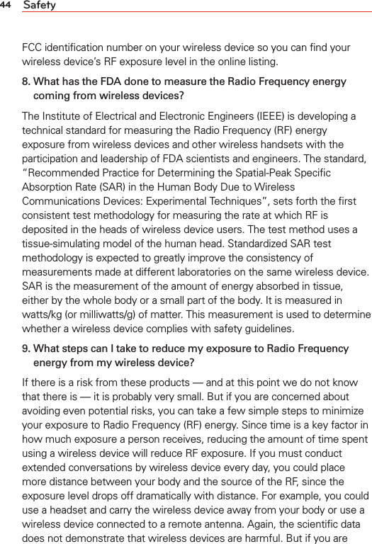 44 SafetyFCC identiﬁcation number on your wireless device so you can ﬁnd your wireless device’s RF exposure level in the online listing.8.  What has the FDA done to measure the Radio Frequency energy coming from wireless devices?The Institute of Electrical and Electronic Engineers (IEEE) is developing a technical standard for measuring the Radio Frequency (RF) energy exposure from wireless devices and other wireless handsets with the participation and leadership of FDA scientists and engineers. The standard, “Recommended Practice for Determining the Spatial-Peak Speciﬁc Absorption Rate (SAR) in the Human Body Due to Wireless Communications Devices: Experimental Techniques”, sets forth the ﬁrst consistent test methodology for measuring the rate at which RF is deposited in the heads of wireless device users. The test method uses a tissue-simulating model of the human head. Standardized SAR test methodology is expected to greatly improve the consistency of measurements made at different laboratories on the same wireless device. SAR is the measurement of the amount of energy absorbed in tissue, either by the whole body or a small part of the body. It is measured in watts/kg (or milliwatts/g) of matter. This measurement is used to determine whether a wireless device complies with safety guidelines.9.  What steps can I take to reduce my exposure to Radio Frequency energy from my wireless device?If there is a risk from these products — and at this point we do not know that there is — it is probably very small. But if you are concerned about avoiding even potential risks, you can take a few simple steps to minimize your exposure to Radio Frequency (RF) energy. Since time is a key factor in how much exposure a person receives, reducing the amount of time spent using a wireless device will reduce RF exposure. If you must conduct extended conversations by wireless device every day, you could place more distance between your body and the source of the RF, since the exposure level drops off dramatically with distance. For example, you could use a headset and carry the wireless device away from your body or use a wireless device connected to a remote antenna. Again, the scientiﬁc data does not demonstrate that wireless devices are harmful. But if you are 