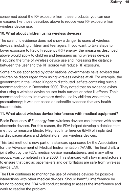 45Safetyconcerned about the RF exposure from these products, you can use measures like those described above to reduce your RF exposure from wireless device use.10. What about children using wireless devices?The scientiﬁc evidence does not show a danger to users of wireless devices, including children and teenagers. If you want to take steps to lower exposure to Radio Frequency (RF) energy, the measures described above would apply to children and teenagers using wireless devices. Reducing the time of wireless device use and increasing the distance between the user and the RF source will reduce RF exposure.Some groups sponsored by other national governments have advised that children be discouraged from using wireless devices at all. For example, the government in the United Kingdom distributed leaﬂets containing such a recommendation in December 2000. They noted that no evidence exists that using a wireless device causes brain tumors or other ill effects. Their recommendation to limit wireless device use by children was strictly precautionary; it was not based on scientiﬁc evidence that any health hazard exists.11. What about wireless device interference with medical equipment?Radio Frequency (RF) energy from wireless devices can interact with some electronic devices. For this reason, the FDA helped develop a detailed test method to measure Electro Magnetic Interference (EMI) of implanted cardiac pacemakers and deﬁbrillators from wireless devices.This test method is now part of a standard sponsored by the Association for the Advancement of Medical Instrumentation (AAMI). The ﬁnal draft, a joint effort by the FDA, medical device manufacturers, and many other groups, was completed in late 2000. This standard will allow manufacturers to ensure that cardiac pacemakers and deﬁbrillators are safe from wireless device EMI.The FDA continues to monitor the use of wireless devices for possible interactions with other medical devices. Should harmful interference be found to occur, the FDA will conduct testing to assess the interference and work to resolve the problem.