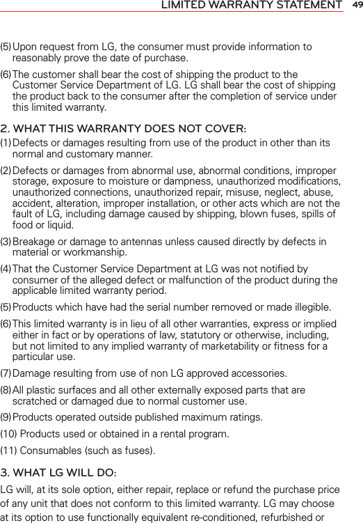 49LIMITED WARRANTY STATEMENT(5) Upon request from LG, the consumer must provide information to reasonably prove the date of purchase.(6) The customer shall bear the cost of shipping the product to the Customer Service Department of LG. LG shall bear the cost of shipping the product back to the consumer after the completion of service under this limited warranty.2. WHAT THIS WARRANTY DOES NOT COVER:(1) Defects or damages resulting from use of the product in other than its normal and customary manner.(2) Defects or damages from abnormal use, abnormal conditions, improper storage, exposure to moisture or dampness, unauthorized modiﬁcations, unauthorized connections, unauthorized repair, misuse, neglect, abuse, accident, alteration, improper installation, or other acts which are not the fault of LG, including damage caused by shipping, blown fuses, spills of food or liquid.(3) Breakage or damage to antennas unless caused directly by defects in material or workmanship.(4) That the Customer Service Department at LG was not notiﬁed by consumer of the alleged defect or malfunction of the product during the applicable limited warranty period.(5) Products which have had the serial number removed or made illegible.(6) This limited warranty is in lieu of all other warranties, express or implied either in fact or by operations of law, statutory or otherwise, including, but not limited to any implied warranty of marketability or ﬁtness for a particular use.(7) Damage resulting from use of non LG approved accessories.(8) All plastic surfaces and all other externally exposed parts that are scratched or damaged due to normal customer use.(9) Products operated outside published maximum ratings.(10) Products used or obtained in a rental program.(11) Consumables (such as fuses).3. WHAT LG WILL DO:LG will, at its sole option, either repair, replace or refund the purchase price of any unit that does not conform to this limited warranty. LG may choose at its option to use functionally equivalent re-conditioned, refurbished or 