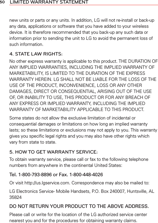 50 LIMITED WARRANTY STATEMENTnew units or parts or any units. In addition, LG will not re-install or back-up any data, applications or software that you have added to your wireless device. It is therefore recommended that you back-up any such data or information prior to sending the unit to LG to avoid the permanent loss of such information.4. STATE LAW RIGHTS:No other express warranty is applicable to this product. THE DURATION OF ANY IMPLIED WARRANTIES, INCLUDING THE IMPLIED WARRANTY OF MARKETABILITY, IS LIMITED TO THE DURATION OF THE EXPRESS WARRANTY HEREIN. LG SHALL NOT BE LIABLE FOR THE LOSS OF THE USE OF THE PRODUCT, INCONVENIENCE, LOSS OR ANY OTHER DAMAGES, DIRECT OR CONSEQUENTIAL, ARISING OUT OF THE USE OF, OR INABILITY TO USE, THIS PRODUCT OR FOR ANY BREACH OF ANY EXPRESS OR IMPLIED WARRANTY, INCLUDING THE IMPLIED WARRANTY OF MARKETABILITY APPLICABLE TO THIS PRODUCT.Some states do not allow the exclusive limitation of incidental or consequential damages or limitations on how long an implied warranty lasts; so these limitations or exclusions may not apply to you. This warranty gives you speciﬁc legal rights and you may also have other rights which vary from state to state.5. HOW TO GET WARRANTY SERVICE:To obtain warranty service, please call or fax to the following telephone numbers from anywhere in the continental United States: Tel. 1-800-793-8896 or Fax. 1-800-448-4026Or visit http://us.lgservice.com. Correspondence may also be mailed to:LG Electronics Service- Mobile Handsets, P.O. Box 240007, Huntsville, AL 35824DO NOT RETURN YOUR PRODUCT TO THE ABOVE ADDRESS.Please call or write for the location of the LG authorized service center nearest you and for the procedures for obtaining warranty claims.
