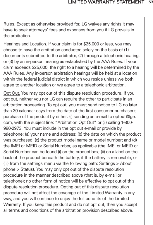 53LIMITED WARRANTY STATEMENTRules. Except as otherwise provided for, LG waives any rights it may have to seek attorneys’ fees and expenses from you if LG prevails in the arbitration.Hearings and Location. If your claim is for $25,000 or less, you may choose to have the arbitration conducted solely on the basis of (1) documents submitted to the arbitrator, (2) through a telephonic hearing, or (3) by an in-person hearing as established by the AAA Rules. If your claim exceeds $25,000, the right to a hearing will be determined by the AAA Rules. Any in-person arbitration hearings will be held at a location within the federal judicial district in which you reside unless we both agree to another location or we agree to a telephonic arbitration.Opt Out. You may opt out of this dispute resolution procedure. If you opt out, neither you nor LG can require the other to participate in an arbitration proceeding. To opt out, you must send notice to LG no later than 30 calendar days from the date of the ﬁrst consumer purchaser’s purchase of the product by either: (i) sending an e-mail to optout@lge.com, with the subject line: “Arbitration Opt Out” or (ii) calling 1-800-980-2973. You must include in the opt out e-mail or provide by telephone: (a) your name and address; (b) the date on which the product was purchased; (c) the product model name or model number; and (d) the IMEI or MEID or Serial Number, as applicable (the IMEI or MEID or Serial Number can be found (i) on the product box; (ii) on a label on the back of the product beneath the battery, if the battery is removable; or (iii) from the settings menu via the following path: Settings &gt; About phone &gt; Status). You may only opt out of the dispute resolution procedure in the manner described above (that is, by e-mail or telephone); no other form of notice will be effective to opt out of this dispute resolution procedure. Opting out of this dispute resolution procedure will not affect the coverage of the Limited Warranty in any way, and you will continue to enjoy the full beneﬁts of the Limited Warranty. If you keep this product and do not opt out, then you accept all terms and conditions of the arbitration provision described above.