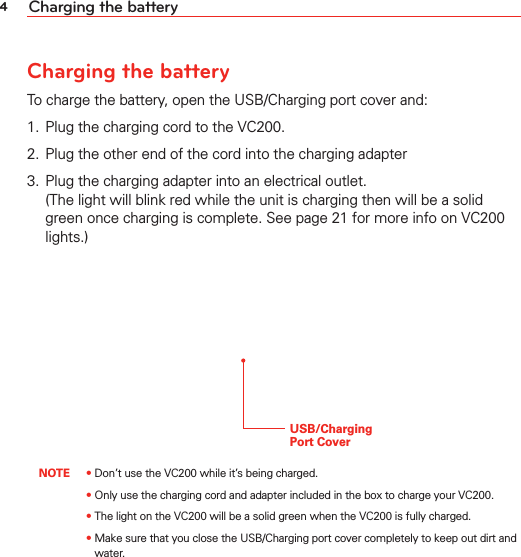 4Charging the batteryCharging the batteryTo charge the battery, open the USB/Charging port cover and:1.  Plug the charging cord to the VC200.2.  Plug the other end of the cord into the charging adapter3.  Plug the charging adapter into an electrical outlet.  (The light will blink red while the unit is charging then will be a solid green once charging is complete. See page 21 for more info on VC200 lights.)USB/Charging  Port Cover NOTE • Don’t use the VC200 while it’s being charged.       • Only use the charging cord and adapter included in the box to charge your VC200.       • The light on the VC200 will be a solid green when the VC200 is fully charged.       •  Make sure that you close the USB/Charging port cover completely to keep out dirt and water.