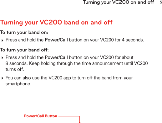 5Turning your VC200 on and offTurning your VC200 band on and offTo turn your band on:# Press and hold the Power/Call button on your VC200 for 4 seconds.To turn your band off:# Press and hold the Power/Call button on your VC200 for about 8 seconds. Keep holding through the time announcement until VC200 turns off.# You can also use the VC200 app to turn off the band from your smartphone.Power/Call Button