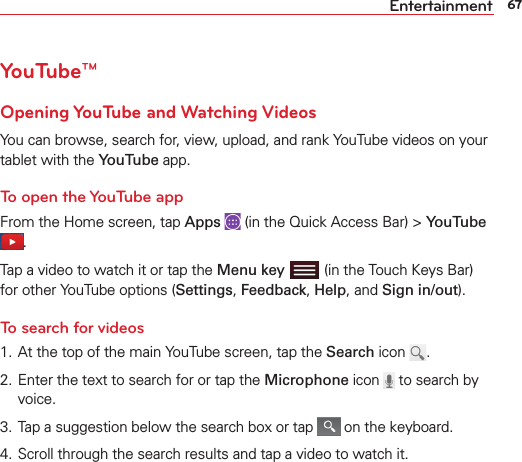 67EntertainmentYouTube™Opening YouTube and Watching VideosYou can browse, search for, view, upload, and rank YouTube videos on your tablet with the YouTube app.To open the YouTube appFrom the Home screen, tap Apps   (in the Quick Access Bar) &gt; YouTube .Tap a video to watch it or tap the Menu key   (in the Touch Keys Bar) for other YouTube options (Settings, Feedback, Help, and Sign in/out).To search for videos1. At the top of the main YouTube screen, tap the Search icon  .2. Enter the text to search for or tap the Microphone icon   to search by voice.3. Tap a suggestion below the search box or tap   on the keyboard.4. Scroll through the search results and tap a video to watch it.