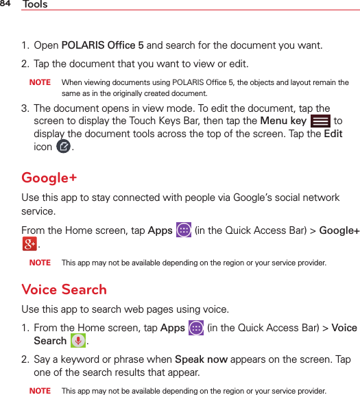 84 Tools1. Open POLARIS Ofﬁce 5 and search for the document you want.2. Tap the document that you want to view or edit.  NOTE  When viewing documents using POLARIS Ofﬁce 5, the objects and layout remain the same as in the originally created document. 3. The document opens in view mode. To edit the document, tap the screen to display the Touch Keys Bar, then tap the Menu key   to display the document tools across the top of the screen. Tap the Edit icon  .Google+Use this app to stay connected with people via Google’s social network service.From the Home screen, tap Apps  (in the Quick Access Bar) &gt; Google+ .  NOTE  This app may not be available depending on the region or your service provider.Voice SearchUse this app to search web pages using voice.1. From the Home screen, tap Apps  (in the Quick Access Bar) &gt; Voice Search  .2. Say a keyword or phrase when Speak now appears on the screen. Tap one of the search results that appear.  NOTE  This app may not be available depending on the region or your service provider.