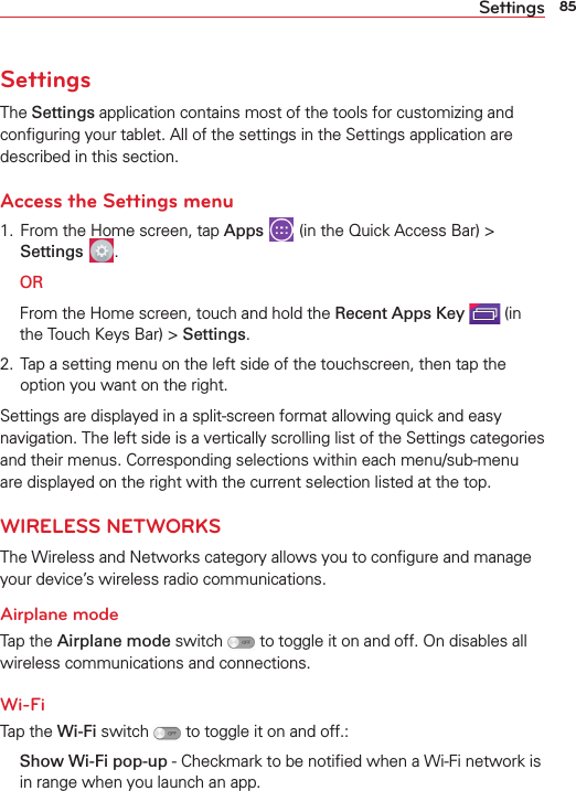 85SettingsSettingsThe Settings application contains most of the tools for customizing and conﬁguring your tablet. All of the settings in the Settings application are described in this section.Access the Settings menu1. From the Home screen, tap Apps   (in the Quick Access Bar) &gt; Settings  . OR  From the Home screen, touch and hold the Recent Apps Key  (in the Touch Keys Bar) &gt; Settings.2. Tap a setting menu on the left side of the touchscreen, then tap the option you want on the right. Settings are displayed in a split-screen format allowing quick and easy navigation. The left side is a vertically scrolling list of the Settings categories and their menus. Corresponding selections within each menu/sub-menu are displayed on the right with the current selection listed at the top.WIRELESS NETWORKSThe Wireless and Networks category allows you to conﬁgure and manage your device’s wireless radio communications.Airplane modeTap the Airplane mode switch   to toggle it on and off. On disables all wireless communications and connections.Wi-FiTap the Wi-Fi switch   to toggle it on and off.:  Show Wi-Fi pop-up - Checkmark to be notiﬁed when a Wi-Fi network is in range when you launch an app.