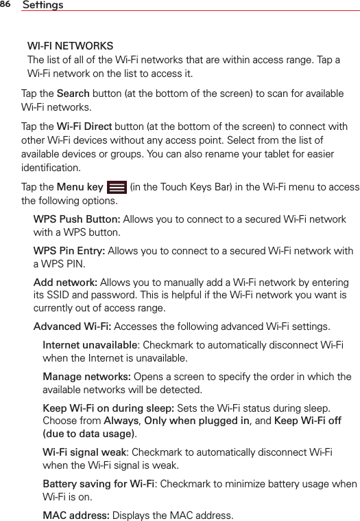 86 SettingsWI-FI NETWORKS The list of all of the Wi-Fi networks that are within access range. Tap a Wi-Fi network on the list to access it.Tap the Search button (at the bottom of the screen) to scan for available Wi-Fi networks.Tap the Wi-Fi Direct button (at the bottom of the screen) to connect with other Wi-Fi devices without any access point. Select from the list of available devices or groups. You can also rename your tablet for easier identiﬁcation.Tap the Menu key  (in the Touch Keys Bar) in the Wi-Fi menu to access the following options. WPS Push Button: Allows you to connect to a secured Wi-Fi network with a WPS button. WPS Pin Entry: Allows you to connect to a secured Wi-Fi network with a WPS PIN. Add network: Allows you to manually add a Wi-Fi network by entering its SSID and password. This is helpful if the Wi-Fi network you want is currently out of access range.  Advanced Wi-Fi: Accesses the following advanced Wi-Fi settings.     Internet unavailable: Checkmark to automatically disconnect Wi-Fi when the Internet is unavailable.     Manage networks: Opens a screen to specify the order in which the available networks will be detected.     Keep Wi-Fi on during sleep: Sets the Wi-Fi status during sleep. Choose from Always, Only when plugged in, and Keep Wi-Fi off (due to data usage).     Wi-Fi signal weak: Checkmark to automatically disconnect Wi-Fi when the Wi-Fi signal is weak.     Battery saving for Wi-Fi: Checkmark to minimize battery usage when Wi-Fi is on.    MAC address: Displays the MAC address.