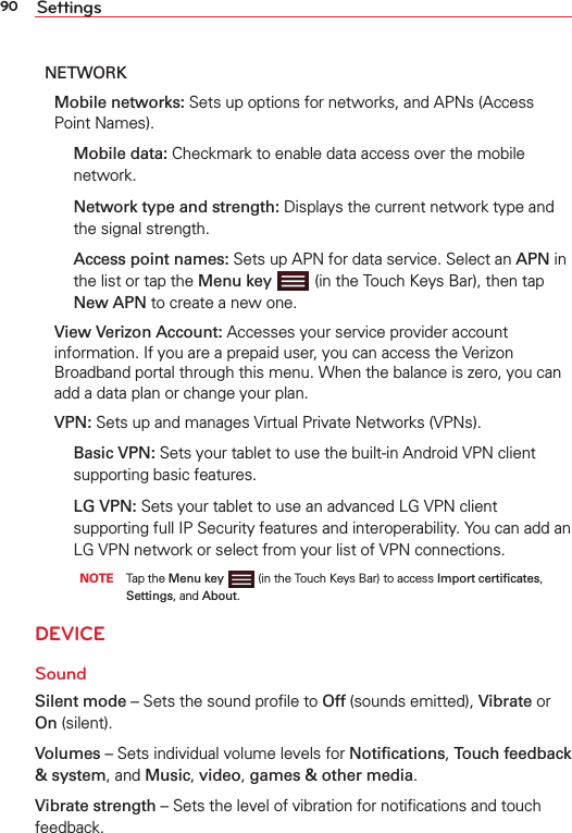 90 SettingsNETWORK Mobile networks: Sets up options for networks, and APNs (Access Point Names).  Mobile data: Checkmark to enable data access over the mobile network.  Network type and strength: Displays the current network type and the signal strength.  Access point names: Sets up APN for data service. Select an APN in the list or tap the Menu key   (in the Touch Keys Bar), then tap New APN to create a new one. View Verizon Account: Accesses your service provider account information. If you are a prepaid user, you can access the Verizon Broadband portal through this menu. When the balance is zero, you can add a data plan or change your plan. VPN: Sets up and manages Virtual Private Networks (VPNs).  Basic VPN: Sets your tablet to use the built-in Android VPN client supporting basic features.   LG VPN: Sets your tablet to use an advanced LG VPN client supporting full IP Security features and interoperability. You can add an LG VPN network or select from your list of VPN connections.       NOTE     Tap the Menu key   (in the Touch Keys Bar) to access Import certiﬁcates, Settings, and About. DEVICESoundSilent mode – Sets the sound proﬁle to Off (sounds emitted), Vibrate or On (silent).Volumes – Sets individual volume levels for Notiﬁcations, Touch feedback &amp; system, and Music, video, games &amp; other media.Vibrate strength – Sets the level of vibration for notiﬁcations and touch feedback. 