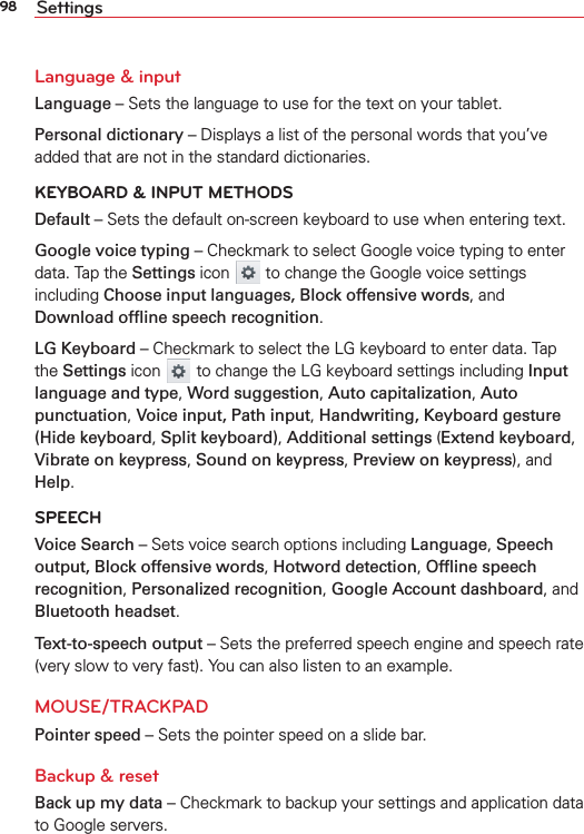 98 SettingsLanguage &amp; inputLanguage – Sets the language to use for the text on your tablet.Personal dictionary – Displays a list of the personal words that you’ve added that are not in the standard dictionaries. KEYBOARD &amp; INPUT METHODSDefault – Sets the default on-screen keyboard to use when entering text. Google voice typing – Checkmark to select Google voice typing to enter data. Tap the Settings icon   to change the Google voice settings including Choose input languages, Block offensive words, and Download ofﬂine speech recognition. LG Keyboard – Checkmark to select the LG keyboard to enter data. Tap the Settings icon  to change the LG keyboard settings including Input language and type, Word suggestion, Auto capitalization, Auto punctuation, Voice input, Path input, Handwriting, Keyboard gesture (Hide keyboard, Split keyboard), Additional settings (Extend keyboard, Vibrate on keypress, Sound on keypress, Preview on keypress), and Help. SPEECHVoice Search – Sets voice search options including Language, Speech output, Block offensive words, Hotword detection, Ofﬂine speech recognition, Personalized recognition, Google Account dashboard, and Bluetooth headset. Text-to-speech output – Sets the preferred speech engine and speech rate (very slow to very fast). You can also listen to an example.MOUSE/TRACKPADPointer speed – Sets the pointer speed on a slide bar.Backup &amp; resetBack up my data – Checkmark to backup your settings and application data to Google servers.