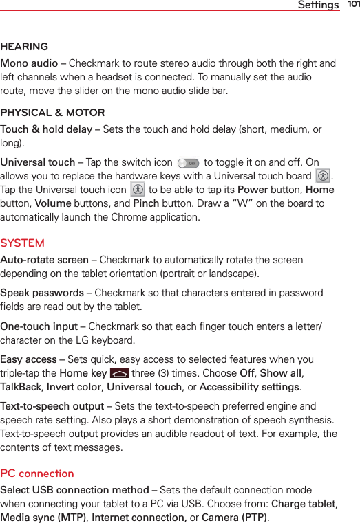 101SettingsHEARINGMono audio – Checkmark to route stereo audio through both the right and left channels when a headset is connected. To manually set the audio route, move the slider on the mono audio slide bar.PHYSICAL &amp; MOTORTouch &amp; hold delay – Sets the touch and hold delay (short, medium, or long).Universal touch – Tap the switch icon   to toggle it on and off. On allows you to replace the hardware keys with a Universal touch board  . Tap the Universal touch icon   to be able to tap its Power button, Home button, Volume buttons, and Pinch button. Draw a “W” on the board to automatically launch the Chrome application. SYSTEMAuto-rotate screen – Checkmark to automatically rotate the screen depending on the tablet orientation (portrait or landscape).Speak passwords – Checkmark so that characters entered in password ﬁelds are read out by the tablet.One-touch input – Checkmark so that each ﬁnger touch enters a letter/character on the LG keyboard.Easy access – Sets quick, easy access to selected features when you triple-tap the Home key  three (3) times. Choose Off, Show all, TalkBack, Invert color, Universal touch, or Accessibility settings.Text-to-speech output – Sets the text-to-speech preferred engine and speech rate setting. Also plays a short demonstration of speech synthesis. Text-to-speech output provides an audible readout of text. For example, the contents of text messages.PC connectionSelect USB connection method – Sets the default connection mode when connecting your tablet to a PC via USB. Choose from: Charge tablet, Media sync (MTP), Internet connection, or Camera (PTP).