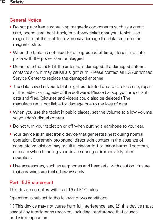 110 SafetyGeneral Notice•  Do not place items containing magnetic components such as a credit card, phone card, bank book, or subway ticket near your tablet. The magnetism of the mobile device may damage the data stored in the magnetic strip.•  When the tablet is not used for a long period of time, store it in a safe place with the power cord unplugged.•  Do not use the tablet if the antenna is damaged. If a damaged antenna contacts skin, it may cause a slight burn. Please contact an LG Authorized Service Center to replace the damaged antenna.•  The data saved in your tablet might be deleted due to careless use, repair of the tablet, or upgrade of the software. Please backup your important data and ﬁles. (pictures and videos could also be deleted.) The manufacturer is not liable for damage due to the loss of data.•  When you use the tablet in public places, set the volume to a low volume so you don’t disturb others.•  Do not turn your tablet on or off when putting a earphone to your ear.•  Your device is an electronic device that generates heat during normal operation. Extremely prolonged, direct skin contact in the absence of adequate ventilation may result in discomfort or minor burns. Therefore, use care when handling your device during or immediately after operation.•  Use accessories, such as earphones and headsets, with caution. Ensure that any wires are tucked away safely.Part 15.19 statementThis device complies with part 15 of FCC rules. Operation is subject to the following two conditions: (1) This device may not cause harmful interference, and (2) this device must accept any interference received, including interference that causes undesired operation.