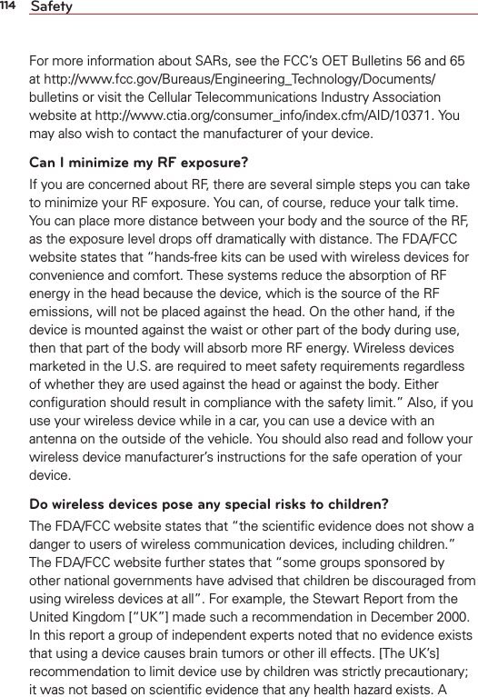 114 SafetyFor more information about SARs, see the FCC’s OET Bulletins 56 and 65 at http://www.fcc.gov/Bureaus/Engineering_Technology/Documents/bulletins or visit the Cellular Telecommunications Industry Association website at http://www.ctia.org/consumer_info/index.cfm/AID/10371. You may also wish to contact the manufacturer of your device.Can I minimize my RF exposure? If you are concerned about RF, there are several simple steps you can take to minimize your RF exposure. You can, of course, reduce your talk time. You can place more distance between your body and the source of the RF, as the exposure level drops off dramatically with distance. The FDA/FCC website states that “hands-free kits can be used with wireless devices for convenience and comfort. These systems reduce the absorption of RF energy in the head because the device, which is the source of the RF emissions, will not be placed against the head. On the other hand, if the device is mounted against the waist or other part of the body during use, then that part of the body will absorb more RF energy. Wireless devices marketed in the U.S. are required to meet safety requirements regardless of whether they are used against the head or against the body. Either conﬁguration should result in compliance with the safety limit.” Also, if you use your wireless device while in a car, you can use a device with an antenna on the outside of the vehicle. You should also read and follow your wireless device manufacturer’s instructions for the safe operation of your device. Do wireless devices pose any special risks to children?The FDA/FCC website states that “the scientiﬁc evidence does not show a danger to users of wireless communication devices, including children.” The FDA/FCC website further states that “some groups sponsored by other national governments have advised that children be discouraged from using wireless devices at all”. For example, the Stewart Report from the United Kingdom [“UK”] made such a recommendation in December 2000. In this report a group of independent experts noted that no evidence exists that using a device causes brain tumors or other ill effects. [The UK’s] recommendation to limit device use by children was strictly precautionary; it was not based on scientiﬁc evidence that any health hazard exists. A 