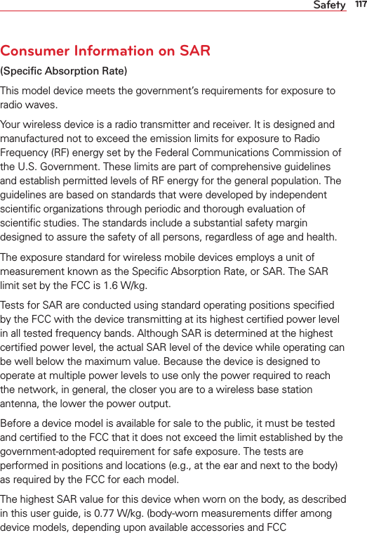 117SafetyConsumer Information on SAR(Speciﬁc Absorption Rate)This model device meets the government’s requirements for exposure to radio waves. Your wireless device is a radio transmitter and receiver. It is designed and manufactured not to exceed the emission limits for exposure to Radio Frequency (RF) energy set by the Federal Communications Commission of the U.S. Government. These limits are part of comprehensive guidelines and establish permitted levels of RF energy for the general population. The guidelines are based on standards that were developed by independent scientiﬁc organizations through periodic and thorough evaluation of scientiﬁc studies. The standards include a substantial safety margin designed to assure the safety of all persons, regardless of age and health.The exposure standard for wireless mobile devices employs a unit of measurement known as the Speciﬁc Absorption Rate, or SAR. The SAR limit set by the FCC is 1.6 W/kg.Tests for SAR are conducted using standard operating positions speciﬁed by the FCC with the device transmitting at its highest certiﬁed power level in all tested frequency bands. Although SAR is determined at the highest certiﬁed power level, the actual SAR level of the device while operating can be well below the maximum value. Because the device is designed to operate at multiple power levels to use only the power required to reach the network, in general, the closer you are to a wireless base station antenna, the lower the power output.Before a device model is available for sale to the public, it must be tested and certiﬁed to the FCC that it does not exceed the limit established by the government-adopted requirement for safe exposure. The tests are performed in positions and locations (e.g., at the ear and next to the body) as required by the FCC for each model.The highest SAR value for this device when worn on the body, as described in this user guide, is 0.77 W/kg. (body-worn measurements differ among device models, depending upon available accessories and FCC 