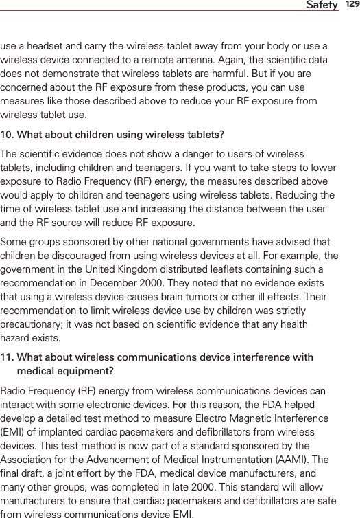 129Safetyuse a headset and carry the wireless tablet away from your body or use a wireless device connected to a remote antenna. Again, the scientiﬁc data does not demonstrate that wireless tablets are harmful. But if you are concerned about the RF exposure from these products, you can use measures like those described above to reduce your RF exposure from wireless tablet use.10.  What about children using wireless tablets?The scientiﬁc evidence does not show a danger to users of wireless tablets, including children and teenagers. If you want to take steps to lower exposure to Radio Frequency (RF) energy, the measures described above would apply to children and teenagers using wireless tablets. Reducing the time of wireless tablet use and increasing the distance between the user and the RF source will reduce RF exposure. Some groups sponsored by other national governments have advised that children be discouraged from using wireless devices at all. For example, the government in the United Kingdom distributed leaﬂets containing such a recommendation in December 2000. They noted that no evidence exists that using a wireless device causes brain tumors or other ill effects. Their recommendation to limit wireless device use by children was strictly precautionary; it was not based on scientiﬁc evidence that any health hazard exists.11.  What about wireless communications device interference with medical equipment?Radio Frequency (RF) energy from wireless communications devices can interact with some electronic devices. For this reason, the FDA helped develop a detailed test method to measure Electro Magnetic Interference (EMI) of implanted cardiac pacemakers and deﬁbrillators from wireless devices. This test method is now part of a standard sponsored by the Association for the Advancement of Medical Instrumentation (AAMI). The ﬁnal draft, a joint effort by the FDA, medical device manufacturers, and many other groups, was completed in late 2000. This standard will allow manufacturers to ensure that cardiac pacemakers and deﬁbrillators are safe from wireless communications device EMI.