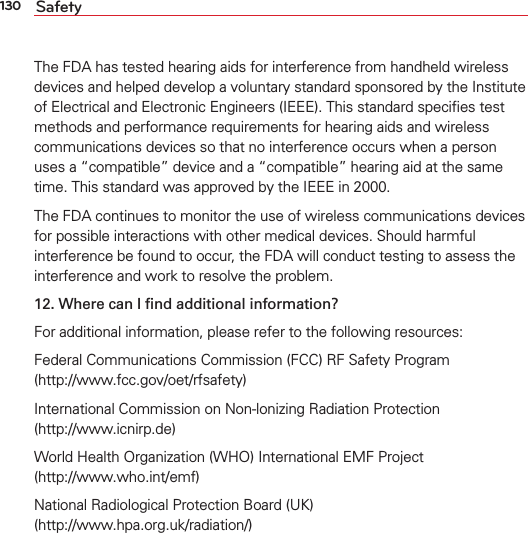 130 SafetyThe FDA has tested hearing aids for interference from handheld wireless devices and helped develop a voluntary standard sponsored by the Institute of Electrical and Electronic Engineers (IEEE). This standard speciﬁes test methods and performance requirements for hearing aids and wireless communications devices so that no interference occurs when a person uses a “compatible” device and a “compatible” hearing aid at the same time. This standard was approved by the IEEE in 2000. The FDA continues to monitor the use of wireless communications devices for possible interactions with other medical devices. Should harmful interference be found to occur, the FDA will conduct testing to assess the interference and work to resolve the problem.12.  Where can I ﬁnd additional information?For additional information, please refer to the following resources:Federal Communications Commission (FCC) RF Safety Program (http://www.fcc.gov/oet/rfsafety)International Commission on Non-lonizing Radiation Protection  (http://www.icnirp.de)World Health Organization (WHO) International EMF Project  (http://www.who.int/emf)National Radiological Protection Board (UK)  (http://www.hpa.org.uk/radiation/)