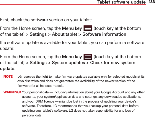 133Tablet software updateFirst, check the software version on your tablet:From the Home screen, tap the Menu key  (touch key at the bottom of the tablet) &gt; Settings &gt; About tablet &gt; Software information.If a software update is available for your tablet, you can perform a software update:From the Home screen, tap the Menu key  (touch key at the bottom of the tablet) &gt; Settings &gt; System updates &gt; Check for new system update.  NOTE  LG reserves the right to make ﬁrmware updates available only for selected models at its own discretion and does not guarantee the availability of the newer version of the ﬁrmware for all handset models.  WARNING!  Your personal data — including information about your Google Account and any other accounts, your system/application data and settings, any downloaded applications, and your DRM licence — might be lost in the process of updating your device&apos;s software. Therefore, LG recommends that you backup your personal data before updating your tablet&apos;s software. LG does not take responsibility for any loss of personal data.