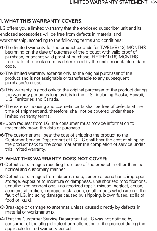 135LIMITED WARRANTY STATEMENT1. WHAT THIS WARRANTY COVERS:LG offers you a limited warranty that the enclosed subscriber unit and its enclosed accessories will be free from defects in material and workmanship, according to the following terms and conditions: (1) The limited warranty for the product extends for TWELVE (12) MONTHS beginning on the date of purchase of the product with valid proof of purchase, or absent valid proof of purchase, FIFTEEN (15) MONTHS from date of manufacture as determined by the unit’s manufacture date code.(2) The limited warranty extends only to the original purchaser of the product and is not assignable or transferable to any subsequent purchaser/end user.(3) This warranty is good only to the original purchaser of the product during the warranty period as long as it is in the U.S., including Alaska, Hawaii, U.S. Territories and Canada.(4) The external housing and cosmetic parts shall be free of defects at the time of shipment and, therefore, shall not be covered under these limited warranty terms.(5) Upon request from LG, the consumer must provide information to reasonably prove the date of purchase.(6) The customer shall bear the cost of shipping the product to the Customer Service Department of LG. LG shall bear the cost of shipping the product back to the consumer after the completion of service under this limited warranty.2. WHAT THIS WARRANTY DOES NOT COVER:(1) Defects or damages resulting from use of the product in other than its normal and customary manner.(2) Defects or damages from abnormal use, abnormal conditions, improper storage, exposure to moisture or dampness, unauthorized modiﬁcations, unauthorized connections, unauthorized repair, misuse, neglect, abuse, accident, alteration, improper installation, or other acts which are not the fault of LG, including damage caused by shipping, blown fuses, spills of food or liquid.(3) Breakage or damage to antennas unless caused directly by defects in material or workmanship.(4) That the Customer Service Department at LG was not notiﬁed by consumer of the alleged defect or malfunction of the product during the applicable limited warranty period.