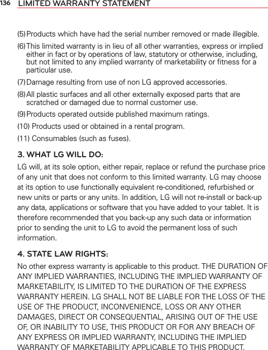 136 LIMITED WARRANTY STATEMENT(5) Products which have had the serial number removed or made illegible.(6) This limited warranty is in lieu of all other warranties, express or implied either in fact or by operations of law, statutory or otherwise, including, but not limited to any implied warranty of marketability or ﬁtness for a particular use.(7) Damage resulting from use of non LG approved accessories.(8) All plastic surfaces and all other externally exposed parts that are scratched or damaged due to normal customer use.(9) Products operated outside published maximum ratings.(10) Products used or obtained in a rental program.(11) Consumables (such as fuses).3. WHAT LG WILL DO:LG will, at its sole option, either repair, replace or refund the purchase price of any unit that does not conform to this limited warranty. LG may choose at its option to use functionally equivalent re-conditioned, refurbished or new units or parts or any units. In addition, LG will not re-install or back-up any data, applications or software that you have added to your tablet. It is therefore recommended that you back-up any such data or information prior to sending the unit to LG to avoid the permanent loss of such information.4. STATE LAW RIGHTS:No other express warranty is applicable to this product. THE DURATION OF ANY IMPLIED WARRANTIES, INCLUDING THE IMPLIED WARRANTY OF MARKETABILITY, IS LIMITED TO THE DURATION OF THE EXPRESS WARRANTY HEREIN. LG SHALL NOT BE LIABLE FOR THE LOSS OF THE USE OF THE PRODUCT, INCONVENIENCE, LOSS OR ANY OTHER DAMAGES, DIRECT OR CONSEQUENTIAL, ARISING OUT OF THE USE OF, OR INABILITY TO USE, THIS PRODUCT OR FOR ANY BREACH OF ANY EXPRESS OR IMPLIED WARRANTY, INCLUDING THE IMPLIED WARRANTY OF MARKETABILITY APPLICABLE TO THIS PRODUCT.