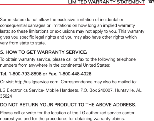 137LIMITED WARRANTY STATEMENTSome states do not allow the exclusive limitation of incidental or consequential damages or limitations on how long an implied warranty lasts; so these limitations or exclusions may not apply to you. This warranty gives you speciﬁc legal rights and you may also have other rights which vary from state to state.5. HOW TO GET WARRANTY SERVICE:To obtain warranty service, please call or fax to the following telephone numbers from anywhere in the continental United States: Tel. 1-800-793-8896 or Fax. 1-800-448-4026Or visit http://us.lgservice.com. Correspondence may also be mailed to:LG Electronics Service- Mobile Handsets, P.O. Box 240007, Huntsville, AL 35824DO NOT RETURN YOUR PRODUCT TO THE ABOVE ADDRESS.Please call or write for the location of the LG authorized service center nearest you and for the procedures for obtaining warranty claims.