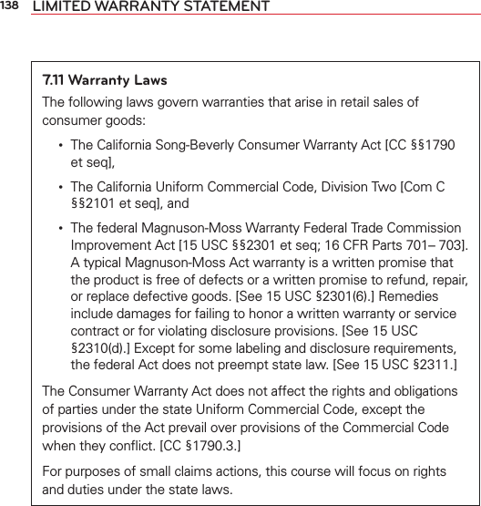 138 LIMITED WARRANTY STATEMENT7.11 Warranty LawsThe following laws govern warranties that arise in retail sales of consumer goods:  •    The California Song-Beverly Consumer Warranty Act [CC §§1790 et seq],  •    The California Uniform Commercial Code, Division Two [Com C §§2101 et seq], and  •    The federal Magnuson-Moss Warranty Federal Trade Commission Improvement Act [15 USC §§2301 et seq; 16 CFR Parts 701– 703]. A typical Magnuson-Moss Act warranty is a written promise that the product is free of defects or a written promise to refund, repair, or replace defective goods. [See 15 USC §2301(6).] Remedies include damages for failing to honor a written warranty or service contract or for violating disclosure provisions. [See 15 USC §2310(d).] Except for some labeling and disclosure requirements, the federal Act does not preempt state law. [See 15 USC §2311.]The Consumer Warranty Act does not affect the rights and obligations of parties under the state Uniform Commercial Code, except the provisions of the Act prevail over provisions of the Commercial Code when they conﬂict. [CC §1790.3.]For purposes of small claims actions, this course will focus on rights and duties under the state laws.