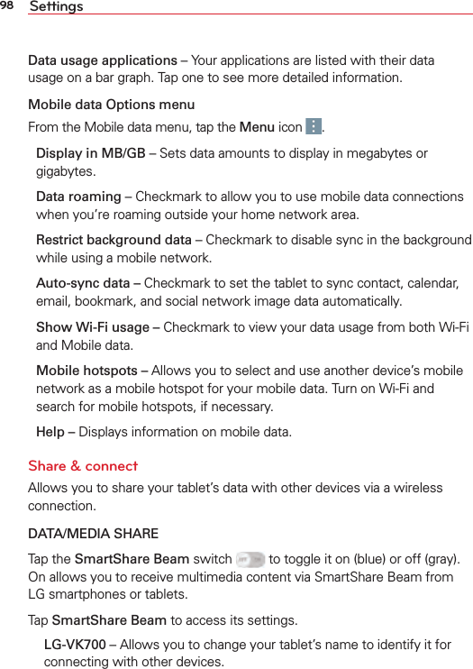 98 SettingsData usage applications – Your applications are listed with their data usage on a bar graph. Tap one to see more detailed information. Mobile data Options menuFrom the Mobile data menu, tap the Menu icon  .Display in MB/GB – Sets data amounts to display in megabytes or gigabytes.Data roaming – Checkmark to allow you to use mobile data connections when you’re roaming outside your home network area.Restrict background data – Checkmark to disable sync in the background while using a mobile network. Auto-sync data – Checkmark to set the tablet to sync contact, calendar, email, bookmark, and social network image data automatically.Show Wi-Fi usage – Checkmark to view your data usage from both Wi-Fi and Mobile data.Mobile hotspots – Allows you to select and use another device’s mobile network as a mobile hotspot for your mobile data. Turn on Wi-Fi and search for mobile hotspots, if necessary. Help – Displays information on mobile data.Share &amp; connectAllows you to share your tablet’s data with other devices via a wireless connection.DATA/MEDIA SHARETap the SmartShare Beam switch   to toggle it on (blue) or off (gray). On allows you to receive multimedia content via SmartShare Beam from LG smartphones or tablets.Tap SmartShare Beam to access its settings. LG-VK700 – Allows you to change your tablet’s name to identify it for connecting with other devices.