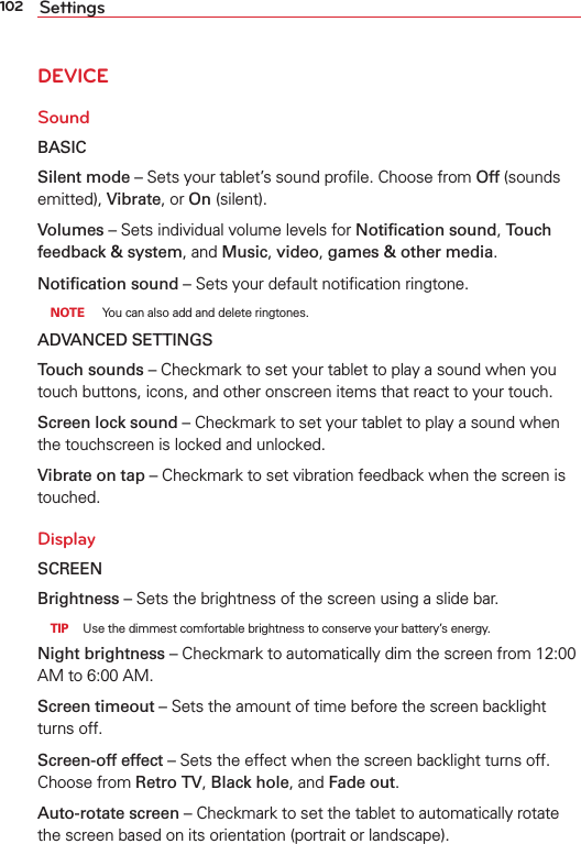 102 SettingsDEVICESoundBASICSilent mode – Sets your tablet’s sound proﬁle. Choose from Off (sounds emitted), Vibrate, or On (silent).Volumes – Sets individual volume levels for Notiﬁcation sound, Touch feedback &amp; system, and Music, video, games &amp; other media.Notiﬁcation sound – Sets your default notiﬁcation ringtone. NOTE  You can also add and delete ringtones.ADVANCED SETTINGSTouch sounds – Checkmark to set your tablet to play a sound when you touch buttons, icons, and other onscreen items that react to your touch.Screen lock sound – Checkmark to set your tablet to play a sound when the touchscreen is locked and unlocked.Vibrate on tap – Checkmark to set vibration feedback when the screen is touched.DisplaySCREENBrightness – Sets the brightness of the screen using a slide bar.  TIP  Use the dimmest comfortable brightness to conserve your battery’s energy.Night brightness – Checkmark to automatically dim the screen from 12:00 AM to 6:00 AM. Screen timeout – Sets the amount of time before the screen backlight turns off. Screen-off effect – Sets the effect when the screen backlight turns off. Choose from Retro TV, Black hole, and Fade out.Auto-rotate screen – Checkmark to set the tablet to automatically rotate the screen based on its orientation (portrait or landscape).