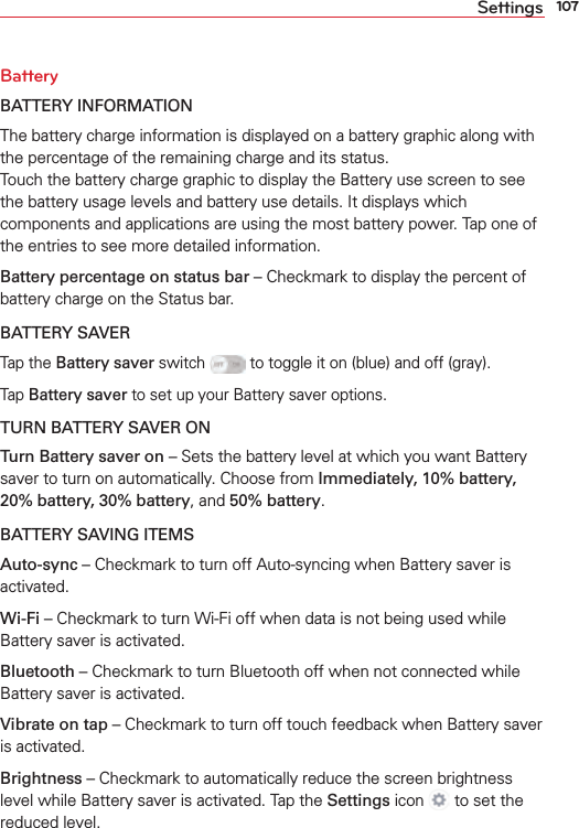 107SettingsBatteryBATTERY INFORMATION The battery charge information is displayed on a battery graphic along with the percentage of the remaining charge and its status.  Touch the battery charge graphic to display the Battery use screen to see the battery usage levels and battery use details. It displays which components and applications are using the most battery power. Tap one of the entries to see more detailed information.Battery percentage on status bar – Checkmark to display the percent of battery charge on the Status bar.BATTERY SAVERTap the Battery saver switch  to toggle it on (blue) and off (gray).Tap Battery saver to set up your Battery saver options. TURN BATTERY SAVER ONTurn Battery saver on – Sets the battery level at which you want Battery saver to turn on automatically. Choose from Immediately, 10% battery, 20% battery, 30% battery, and 50% battery.BATTERY SAVING ITEMSAuto-sync – Checkmark to turn off Auto-syncing when Battery saver is activated.Wi-Fi – Checkmark to turn Wi-Fi off when data is not being used while Battery saver is activated. Bluetooth – Checkmark to turn Bluetooth off when not connected while Battery saver is activated.Vibrate on tap – Checkmark to turn off touch feedback when Battery saver is activated. Brightness – Checkmark to automatically reduce the screen brightness level while Battery saver is activated. Tap the Settings icon   to set the reduced level.