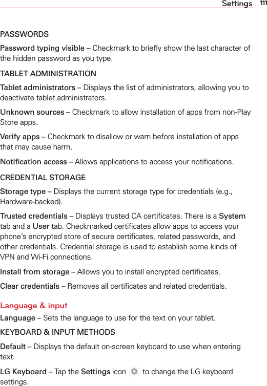 111SettingsPASSWORDSPassword typing visible – Checkmark to brieﬂy show the last character of the hidden password as you type.TABLET ADMINISTRATIONTablet administrators – Displays the list of administrators, allowing you to deactivate tablet administrators.Unknown sources – Checkmark to allow installation of apps from non-Play Store apps.Verify apps – Checkmark to disallow or warn before installation of apps that may cause harm.Notiﬁcation access – Allows applications to access your notiﬁcations.CREDENTIAL STORAGEStorage type – Displays the current storage type for credentials (e.g., Hardware-backed).Trusted credentials – Displays trusted CA certiﬁcates. There is a System tab and a User tab. Checkmarked certiﬁcates allow apps to access your phone’s encrypted store of secure certiﬁcates, related passwords, and other credentials. Credential storage is used to establish some kinds of VPN and Wi-Fi connections.Install from storage – Allows you to install encrypted certiﬁcates.Clear credentials – Removes all certiﬁcates and related credentials.Language &amp; inputLanguage – Sets the language to use for the text on your tablet.KEYBOARD &amp; INPUT METHODSDefault – Displays the default on-screen keyboard to use when entering text. LG Keyboard – Tap the Settings icon  to change the LG keyboard settings.