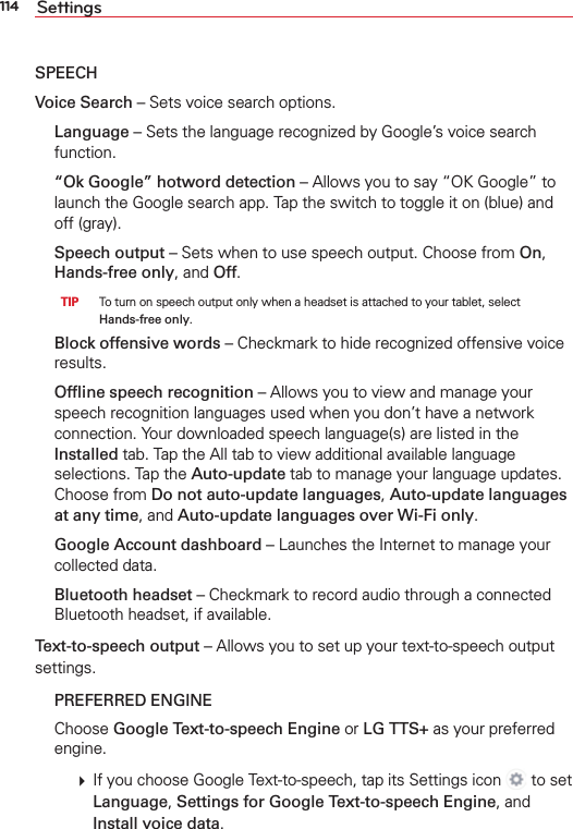 114 SettingsSPEECHVoice Search – Sets voice search options. Language – Sets the language recognized by Google’s voice search function.  “Ok Google” hotword detection – Allows you to say “OK Google” to launch the Google search app. Tap the switch to toggle it on (blue) and off (gray). Speech output – Sets when to use speech output. Choose from On, Hands-free only, and Off.  TIP   To turn on speech output only when a headset is attached to your tablet, select Hands-free only.  Block offensive words – Checkmark to hide recognized offensive voice results.  Ofﬂine speech recognition – Allows you to view and manage your speech recognition languages used when you don’t have a network connection. Your downloaded speech language(s) are listed in the Installed tab. Tap the All tab to view additional available language selections. Tap the Auto-update tab to manage your language updates. Choose from Do not auto-update languages, Auto-update languages at any time, and Auto-update languages over Wi-Fi only. Google Account dashboard – Launches the Internet to manage your collected data. Bluetooth headset – Checkmark to record audio through a connected Bluetooth headset, if available.Text-to-speech output – Allows you to set up your text-to-speech output settings. PREFERRED ENGINE Choose Google Text-to-speech Engine or LG TTS+ as your preferred engine.    If you choose Google Text-to-speech, tap its Settings icon   to set Language, Settings for Google Text-to-speech Engine, and Install voice data.