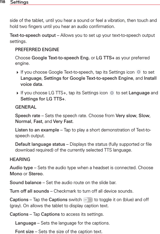 118 Settingsside of the tablet, until you hear a sound or feel a vibration, then touch and hold two ﬁngers until you hear an audio conﬁrmation. Text-to-speech output – Allows you to set up your text-to-speech output settings. PREFERRED ENGINE Choose Google Text-to-speech Eng. or LG TTS+ as your preferred engine.  If you choose Google Text-to-speech, tap its Settings icon   to set Language, Settings for Google Text-to-speech Engine, and Install voice data.  If you choose LG TTS+, tap its Settings icon   to set Language and Settings for LG TTS+. GENERAL Speech rate – Sets the speech rate. Choose from Very slow, Slow, Normal, Fast, and Very Fast. Listen to an example – Tap to play a short demonstration of Text-to-speech output. Default language status – Displays the status (fully supported or ﬁle download required) of the currently selected TTS language.HEARINGAudio type – Sets the audio type when a headset is connected. Choose Mono or Stereo.Sound balance – Set the audio route on the slide bar.Turn off all sounds – Checkmark to turn off all device sounds.Captions – Tap the Captions switch   to toggle it on (blue) and off (gray). On allows the tablet to display caption text.Captions – Tap Captions to access its settings.  Language – Sets the language for the captions. Font size – Sets the size of the caption text. 