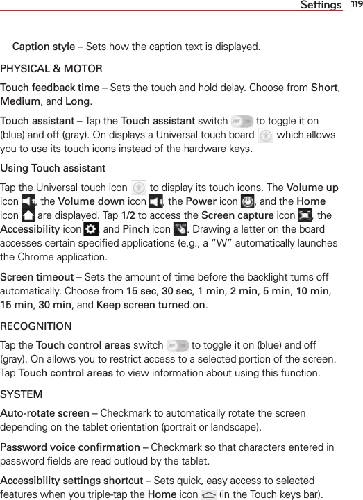 119Settings Caption style – Sets how the caption text is displayed.PHYSICAL &amp; MOTORTouch feedback time – Sets the touch and hold delay. Choose from Short, Medium, and Long.Touch assistant – Tap the Touch assistant switch   to toggle it on (blue) and off (gray). On displays a Universal touch board   which allows you to use its touch icons instead of the hardware keys. Using Touch assistantTap the Universal touch icon   to display its touch icons. The Volume up icon  , the Volume down icon  , the Power icon  , and the Home icon   are displayed. Tap 1/2 to access the Screen capture icon  , the Accessibility icon  , and Pinch icon  . Drawing a letter on the board accesses certain speciﬁed applications (e.g., a “W” automatically launches the Chrome application. Screen timeout – Sets the amount of time before the backlight turns off automatically. Choose from 15 sec, 30 sec, 1 min, 2 min, 5 min, 10 min, 15 min, 30 min, and Keep screen turned on.RECOGNITIONTap the Touch control areas switch   to toggle it on (blue) and off (gray). On allows you to restrict access to a selected portion of the screen. Tap Touch control areas to view information about using this function.SYSTEMAuto-rotate screen – Checkmark to automatically rotate the screen depending on the tablet orientation (portrait or landscape).Password voice conﬁrmation – Checkmark so that characters entered in password ﬁelds are read outloud by the tablet.Accessibility settings shortcut – Sets quick, easy access to selected features when you triple-tap the Home icon   (in the Touch keys bar). 