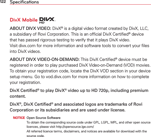 122 SpeciﬁcationsDivX Mobile ABOUT DIVX VIDEO: DivX® is a digital video format created by DivX, LLC, a subsidiary of Rovi Corporation. This is an ofﬁcial DivX Certiﬁed® device that has passed rigorous testing to verify that it plays DivX video.  Visit divx.com for more information and software tools to convert your ﬁles into DivX videos. ABOUT DIVX VIDEO-ON-DEMAND: This DivX Certiﬁed® device must be registered in order to play purchased DivX Video-on-Demand (VOD) movies. To obtain your registration code, locate the DivX VOD section in your device setup menu. Go to vod.divx.com for more information on how to complete your registration.DivX Certiﬁed® to play DivX® video up to HD 720p, including premium content.DivX®, DivX Certiﬁed® and associated logos are trademarks of Rovi Corporation or its subsidiaries and are used under license. NOTICE  Open Source SoftwareTo obtain the corresponding source code under GPL, LGPL, MPL, and other open source licences, please visit http://opensource.lge.com/ All referred licence terms, disclaimers, and notices are available for download with the source code.