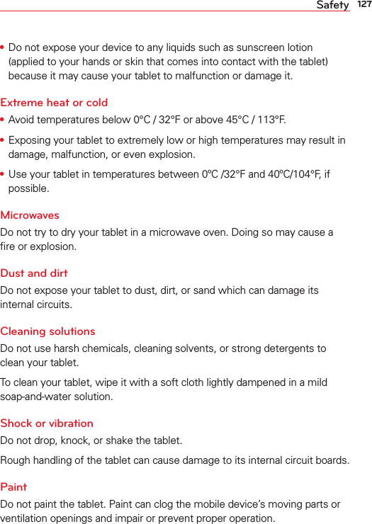 127Safety•  Do not expose your device to any liquids such as sunscreen lotion (applied to your hands or skin that comes into contact with the tablet) because it may cause your tablet to malfunction or damage it.Extreme heat or cold•  Avoid temperatures below 0°C / 32°F or above 45°C / 113°F.•  Exposing your tablet to extremely low or high temperatures may result in damage, malfunction, or even explosion.•  Use your tablet in temperatures between 0ºC /32°F and 40ºC/104°F, if possible. MicrowavesDo not try to dry your tablet in a microwave oven. Doing so may cause a ﬁre or explosion.Dust and dirtDo not expose your tablet to dust, dirt, or sand which can damage its internal circuits. Cleaning solutionsDo not use harsh chemicals, cleaning solvents, or strong detergents to clean your tablet.To clean your tablet, wipe it with a soft cloth lightly dampened in a mild soap-and-water solution.Shock or vibrationDo not drop, knock, or shake the tablet.Rough handling of the tablet can cause damage to its internal circuit boards.PaintDo not paint the tablet. Paint can clog the mobile device’s moving parts or ventilation openings and impair or prevent proper operation.