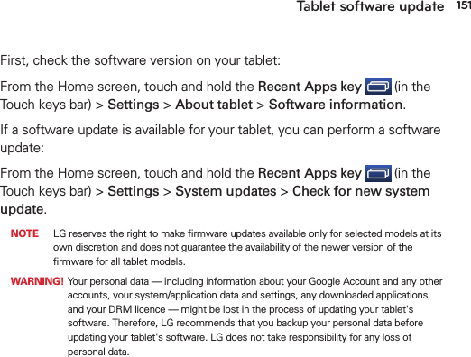 151Tablet software updateFirst, check the software version on your tablet:From the Home screen, touch and hold the Recent Apps key  (in the Touch keys bar) &gt; Settings &gt; About tablet &gt; Software information.If a software update is available for your tablet, you can perform a software update:From the Home screen, touch and hold the Recent Apps key  (in the Touch keys bar) &gt; Settings &gt; System updates &gt; Check for new system update. NOTE  LG reserves the right to make ﬁrmware updates available only for selected models at its own discretion and does not guarantee the availability of the newer version of the ﬁrmware for all tablet models. WARNING!  Your personal data — including information about your Google Account and any other accounts, your system/application data and settings, any downloaded applications, and your DRM licence — might be lost in the process of updating your tablet&apos;s software. Therefore, LG recommends that you backup your personal data before updating your tablet&apos;s software. LG does not take responsibility for any loss of personal data.