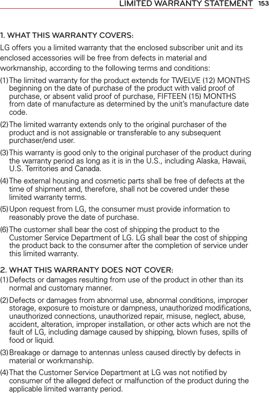 153LIMITED WARRANTY STATEMENT1. WHAT THIS WARRANTY COVERS:LG offers you a limited warranty that the enclosed subscriber unit and its enclosed accessories will be free from defects in material and workmanship, according to the following terms and conditions: (1) The limited warranty for the product extends for TWELVE (12) MONTHS beginning on the date of purchase of the product with valid proof of purchase, or absent valid proof of purchase, FIFTEEN (15) MONTHS from date of manufacture as determined by the unit’s manufacture date code.(2) The limited warranty extends only to the original purchaser of the product and is not assignable or transferable to any subsequent purchaser/end user.(3) This warranty is good only to the original purchaser of the product during the warranty period as long as it is in the U.S., including Alaska, Hawaii, U.S. Territories and Canada.(4) The external housing and cosmetic parts shall be free of defects at the time of shipment and, therefore, shall not be covered under these limited warranty terms.(5) Upon request from LG, the consumer must provide information to reasonably prove the date of purchase.(6) The customer shall bear the cost of shipping the product to the Customer Service Department of LG. LG shall bear the cost of shipping the product back to the consumer after the completion of service under this limited warranty.2. WHAT THIS WARRANTY DOES NOT COVER:(1) Defects or damages resulting from use of the product in other than its normal and customary manner.(2) Defects or damages from abnormal use, abnormal conditions, improper storage, exposure to moisture or dampness, unauthorized modiﬁcations, unauthorized connections, unauthorized repair, misuse, neglect, abuse, accident, alteration, improper installation, or other acts which are not the fault of LG, including damage caused by shipping, blown fuses, spills of food or liquid.(3) Breakage or damage to antennas unless caused directly by defects in material or workmanship.(4) That the Customer Service Department at LG was not notiﬁed by consumer of the alleged defect or malfunction of the product during the applicable limited warranty period.