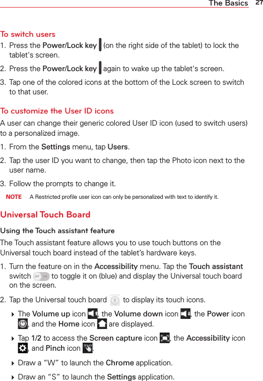27The BasicsTo switch users1. Press the Power/Lock key   (on the right side of the tablet) to lock the tablet&apos;s screen.2. Press the Power/Lock key   again to wake up the tablet&apos;s screen.3.  Tap one of the colored icons at the bottom of the Lock screen to switch to that user. To customize the User ID icons A user can change their generic colored User ID icon (used to switch users) to a personalized image.1. From the Settings menu, tap Users. 2.  Tap the user ID you want to change, then tap the Photo icon next to the user name.3.  Follow the prompts to change it. NOTE  A Restricted proﬁle user icon can only be personalized with text to identify it.Universal Touch BoardUsing the Touch assistant featureThe Touch assistant feature allows you to use touch buttons on the Universal touch board instead of the tablet’s hardware keys. 1.  Turn the feature on in the Accessibility menu. Tap the Touch assistant switch   to toggle it on (blue) and display the Universal touch board on the screen.2.  Tap the Universal touch board   to display its touch icons.   The Volume up icon  , the Volume down icon  , the Power icon , and the Home icon   are displayed.   Tap 1/2 to access the Screen capture icon  , the Accessibility icon , and Pinch icon  .   Draw a “W” to launch the Chrome application.   Draw an “S” to launch the Settings application.