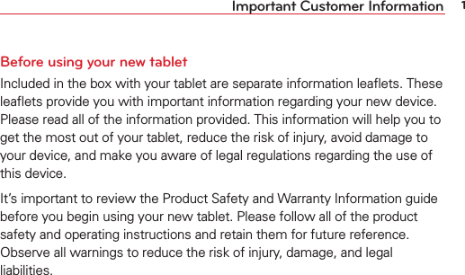 1Important Customer InformationBefore using your new tabletIncluded in the box with your tablet are separate information leaﬂets. These leaﬂets provide you with important information regarding your new device. Please read all of the information provided. This information will help you to get the most out of your tablet, reduce the risk of injury, avoid damage to your device, and make you aware of legal regulations regarding the use of this device. It’s important to review the Product Safety and Warranty Information guide before you begin using your new tablet. Please follow all of the product safety and operating instructions and retain them for future reference. Observe all warnings to reduce the risk of injury, damage, and legal liabilities.