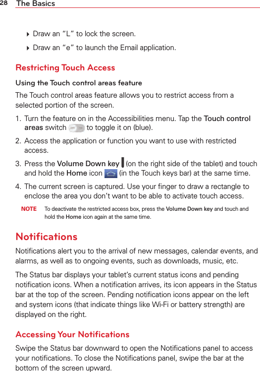 28 The Basics  Draw an “L” to lock the screen.  Draw an “e” to launch the Email application. Restricting Touch AccessUsing the Touch control areas featureThe Touch control areas feature allows you to restrict access from a selected portion of the screen. 1.  Turn the feature on in the Accessibilities menu. Tap the Touch control areas switch   to toggle it on (blue).2.  Access the application or function you want to use with restricted access. 3. Press the Volume Down key   (on the right side of the tablet) and touch and hold the Home icon  (in the Touch keys bar) at the same time.4.  The current screen is captured. Use your ﬁnger to draw a rectangle to enclose the area you don’t want to be able to activate touch access. NOTE  To deactivate the restricted access box, press the Volume Down key and touch and hold the Home icon again at the same time.NotiﬁcationsNotiﬁcations alert you to the arrival of new messages, calendar events, and alarms, as well as to ongoing events, such as downloads, music, etc.The Status bar displays your tablet’s current status icons and pending notiﬁcation icons. When a notiﬁcation arrives, its icon appears in the Status bar at the top of the screen. Pending notiﬁcation icons appear on the left and system icons (that indicate things like Wi-Fi or battery strength) are displayed on the right.Accessing Your NotiﬁcationsSwipe the Status bar downward to open the Notiﬁcations panel to access your notiﬁcations. To close the Notiﬁcations panel, swipe the bar at the bottom of the screen upward.
