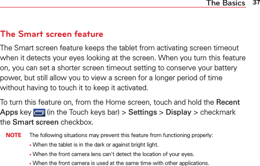 37The BasicsThe Smart screen featureThe Smart screen feature keeps the tablet from activating screen timeout when it detects your eyes looking at the screen. When you turn this feature on, you can set a shorter screen timeout setting to conserve your battery power, but still allow you to view a screen for a longer period of time without having to touch it to keep it activated. To turn this feature on, from the Home screen, touch and hold the Recent Apps key   (in the Touch keys bar) &gt; Settings &gt; Display &gt; checkmark the Smart screen checkbox. NOTE  The following situations may prevent this feature from functioning properly:       •   When the tablet is in the dark or against bright light.       •   When the front camera lens can&apos;t detect the location of your eyes.       •   When the front camera is used at the same time with other applications.