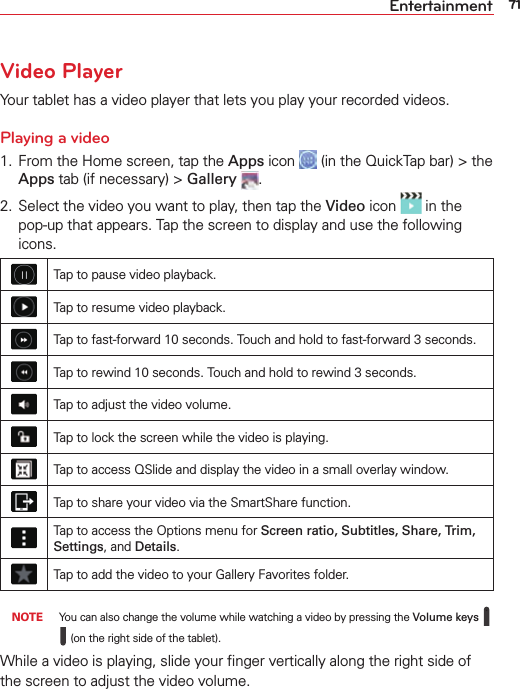 71EntertainmentVideo PlayerYour tablet has a video player that lets you play your recorded videos.Playing a video1.  From the Home screen, tap the Apps icon   (in the QuickTap bar) &gt; the Apps tab (if necessary) &gt; Gallery .2.  Select the video you want to play, then tap the Video icon   in the pop-up that appears. Tap the screen to display and use the following icons.Tap to pause video playback.Tap to resume video playback.Tap to fast-forward 10 seconds. Touch and hold to fast-forward 3 seconds.Tap to rewind 10 seconds. Touch and hold to rewind 3 seconds.Tap to adjust the video volume.Tap to lock the screen while the video is playing.Tap to access QSlide and display the video in a small overlay window.Tap to share your video via the SmartShare function.Tap to access the Options menu for Screen ratio, Subtitles, Share, Trim, Settings, and Details.Tap to add the video to your Gallery Favorites folder. NOTE You can also change the volume while watching a video by pressing the Volume keys    (on the right side of the tablet).While a video is playing, slide your ﬁnger vertically along the right side of the screen to adjust the video volume.