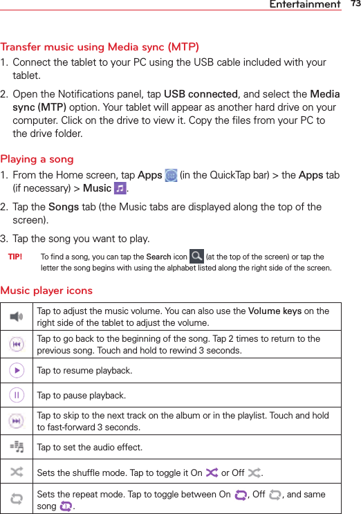 73EntertainmentTransfer music using Media sync (MTP)1.  Connect the tablet to your PC using the USB cable included with your tablet.2.  Open the Notiﬁcations panel, tap USB connected, and select the Media sync (MTP) option. Your tablet will appear as another hard drive on your computer. Click on the drive to view it. Copy the ﬁles from your PC to the drive folder.Playing a song1.  From the Home screen, tap Apps  (in the QuickTap bar) &gt; the Apps tab (if necessary) &gt; Music  .2. Tap the Songs tab (the Music tabs are displayed along the top of the screen).3.  Tap the song you want to play. TIP!    To ﬁnd a song, you can tap the Search icon   (at the top of the screen) or tap the letter the song begins with using the alphabet listed along the right side of the screen.Music player iconsTap to adjust the music volume. You can also use the Volume keys on the right side of the tablet to adjust the volume.Tap to go back to the beginning of the song. Tap 2 times to return to the previous song. Touch and hold to rewind 3 seconds.Tap to resume playback.Tap to pause playback.Tap to skip to the next track on the album or in the playlist. Touch and hold to fast-forward 3 seconds.Tap to set the audio effect.Sets the shufﬂe mode. Tap to toggle it On  or Off .Sets the repeat mode. Tap to toggle between On  , Off  , and same song .