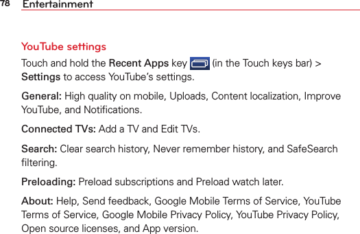 78 EntertainmentYouTube settings Touch and hold the Recent Apps key   (in the Touch keys bar) &gt; Settings to access YouTube’s settings.General: High quality on mobile, Uploads, Content localization, Improve YouTube, and Notiﬁcations.Connected TVs: Add a TV and Edit TVs.Search: Clear search history, Never remember history, and SafeSearch ﬁltering.Preloading: Preload subscriptions and Preload watch later.About: Help, Send feedback, Google Mobile Terms of Service, YouTube Terms of Service, Google Mobile Privacy Policy, YouTube Privacy Policy, Open source licenses, and App version.